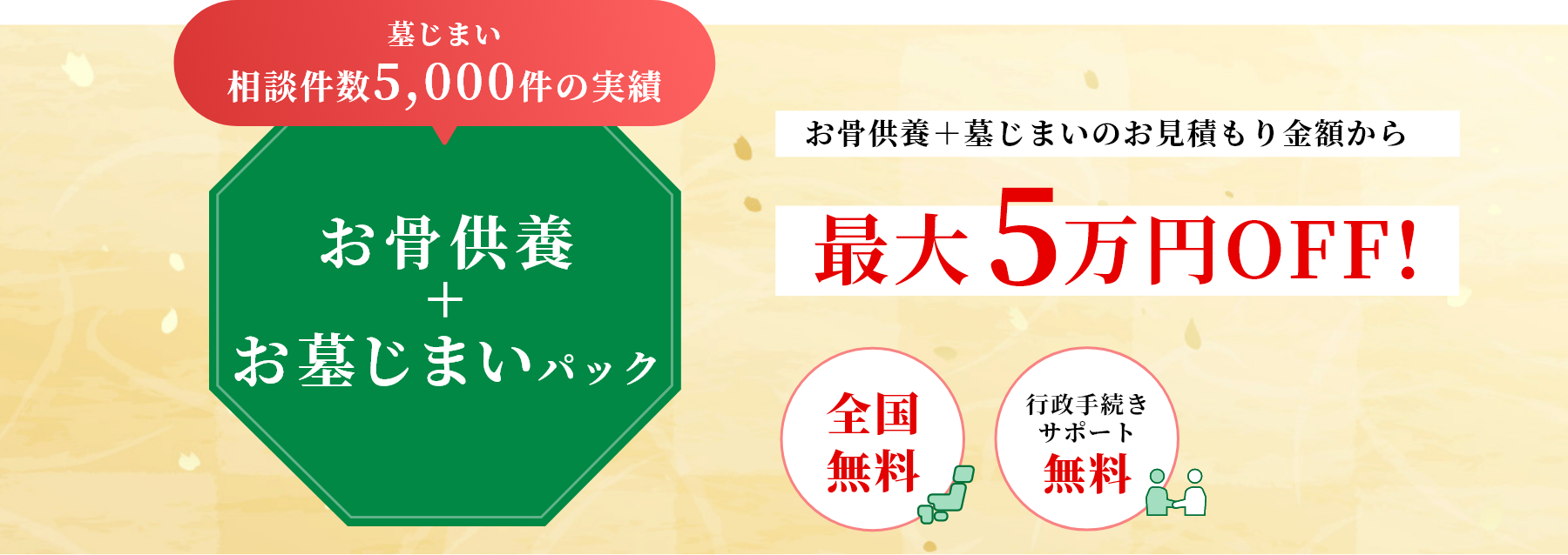 墓じまい相談件数5,000件の実績/お骨供養+お墓じまいパック/お骨供養＋墓じまいのお見積もり金額から最大5万円OFF!/全国無料/行政手続きサポート無料